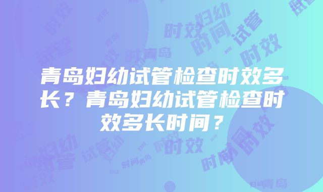 青岛妇幼试管检查时效多长？青岛妇幼试管检查时效多长时间？