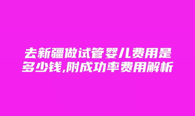 去新疆做试管婴儿费用是多少钱,附成功率费用解析