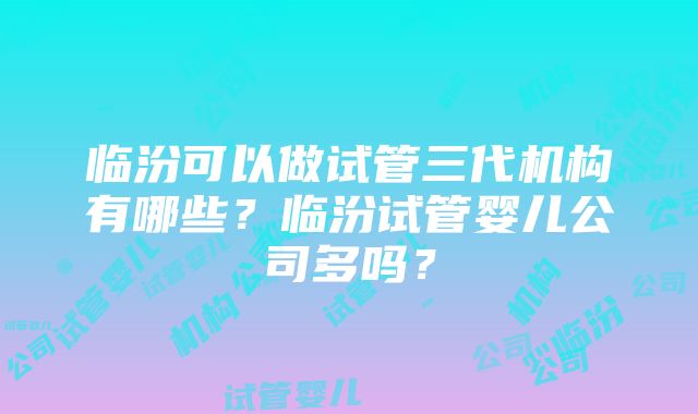 临汾可以做试管三代机构有哪些？临汾试管婴儿公司多吗？