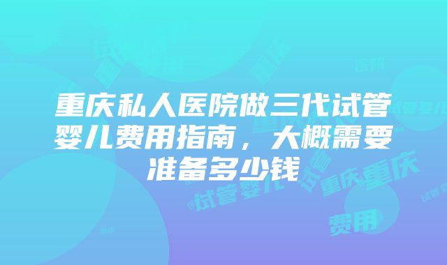 重庆私人医院做三代试管婴儿费用指南，大概需要准备多少钱