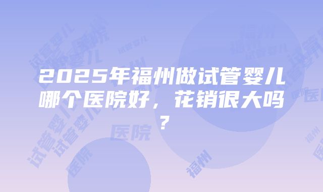 2025年福州做试管婴儿哪个医院好，花销很大吗？