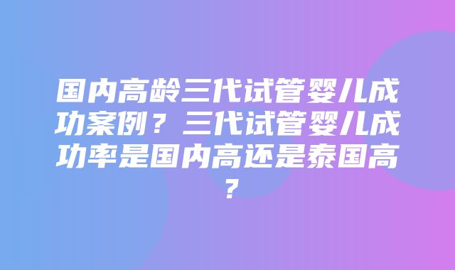 国内高龄三代试管婴儿成功案例？三代试管婴儿成功率是国内高还是泰国高？