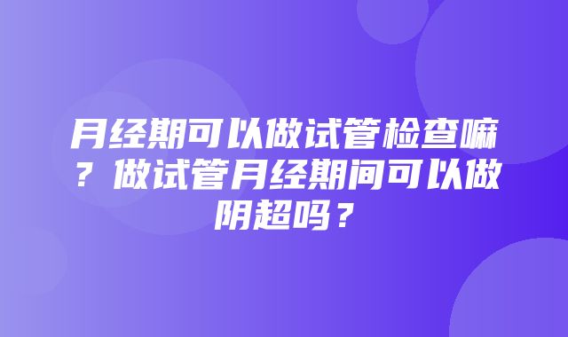 月经期可以做试管检查嘛？做试管月经期间可以做阴超吗？