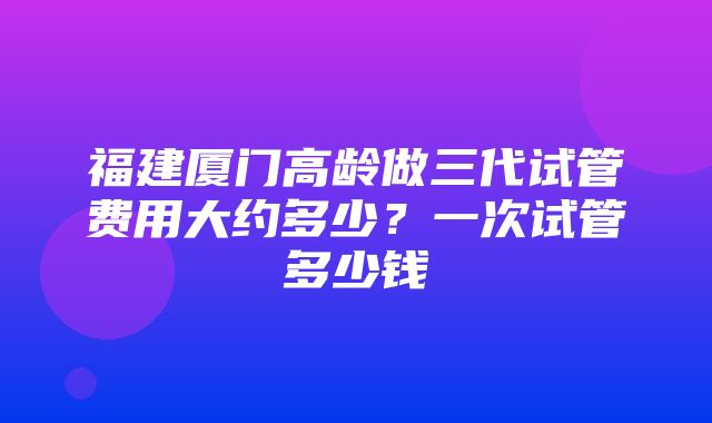 福建厦门高龄做三代试管费用大约多少？一次试管多少钱