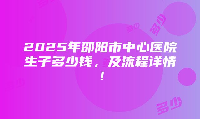 2025年邵阳市中心医院生子多少钱，及流程详情！