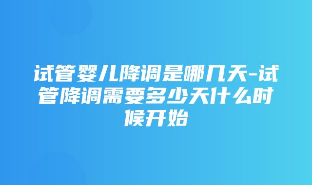 试管婴儿降调是哪几天-试管降调需要多少天什么时候开始