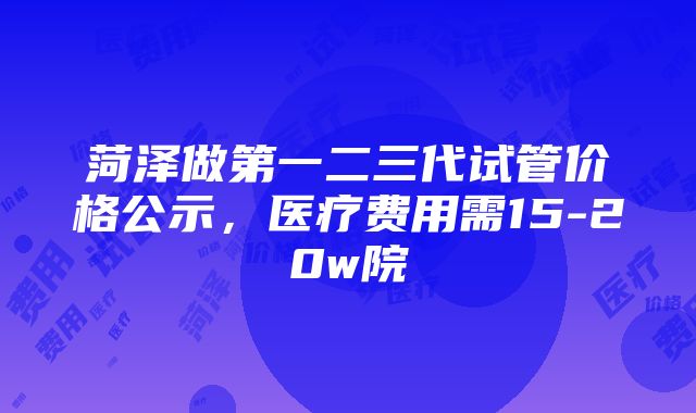 菏泽做第一二三代试管价格公示，医疗费用需15-20w院