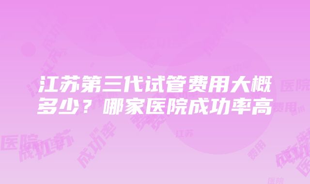 江苏第三代试管费用大概多少？哪家医院成功率高