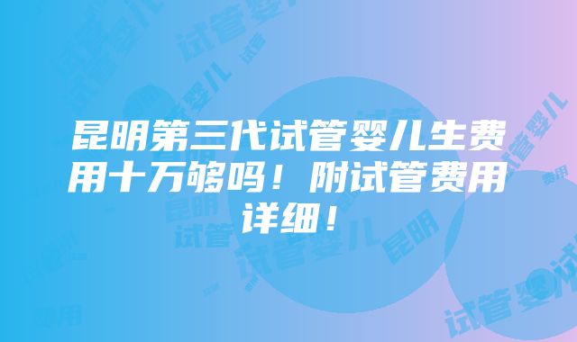 昆明第三代试管婴儿生费用十万够吗！附试管费用详细！