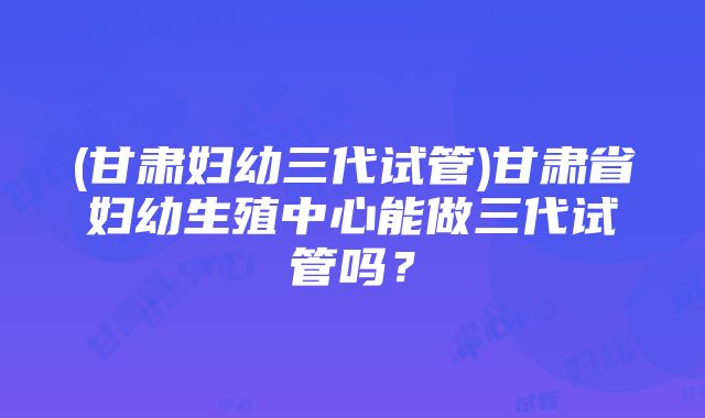 (甘肃妇幼三代试管)甘肃省妇幼生殖中心能做三代试管吗？