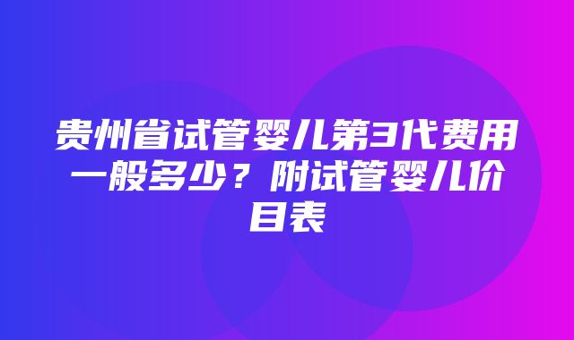 贵州省试管婴儿第3代费用一般多少？附试管婴儿价目表