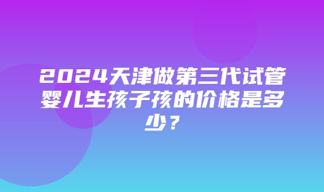 2024天津做第三代试管婴儿生孩子孩的价格是多少？