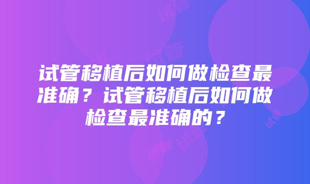 试管移植后如何做检查最准确？试管移植后如何做检查最准确的？