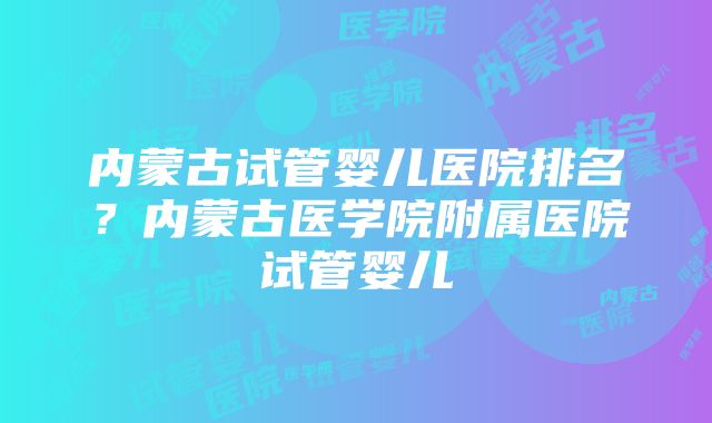 内蒙古试管婴儿医院排名？内蒙古医学院附属医院试管婴儿