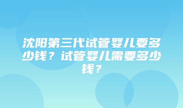 沈阳第三代试管婴儿要多少钱？试管婴儿需要多少钱？