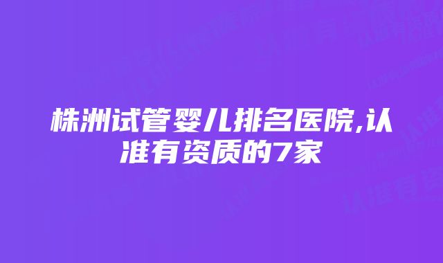 株洲试管婴儿排名医院,认准有资质的7家