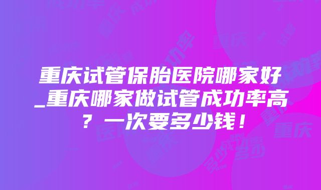 重庆试管保胎医院哪家好_重庆哪家做试管成功率高？一次要多少钱！