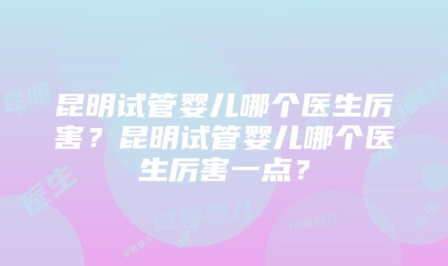 昆明试管婴儿哪个医生厉害？昆明试管婴儿哪个医生厉害一点？