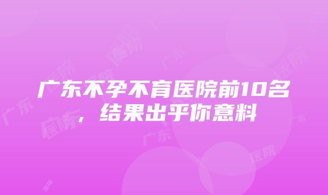 广东不孕不育医院前10名，结果出乎你意料