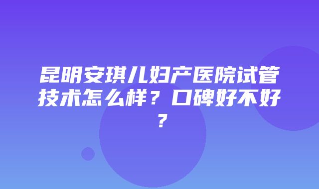 昆明安琪儿妇产医院试管技术怎么样？口碑好不好？