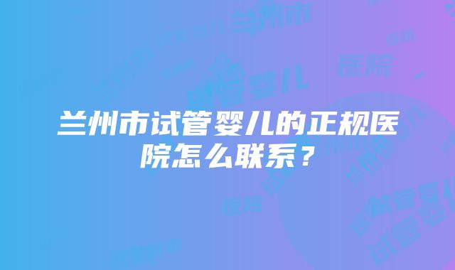 兰州市试管婴儿的正规医院怎么联系？