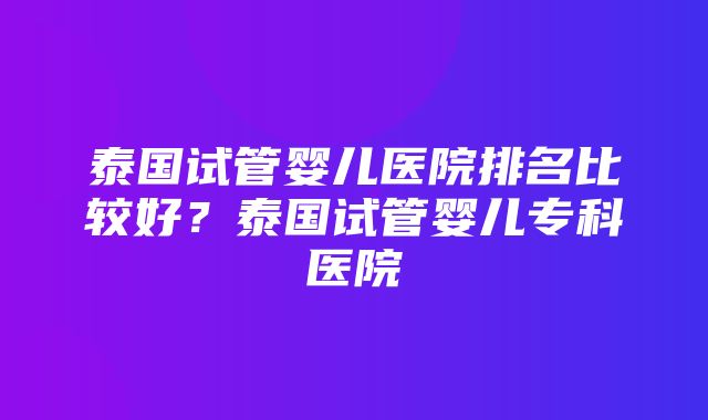 泰国试管婴儿医院排名比较好？泰国试管婴儿专科医院