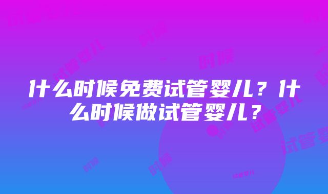 什么时候免费试管婴儿？什么时候做试管婴儿？