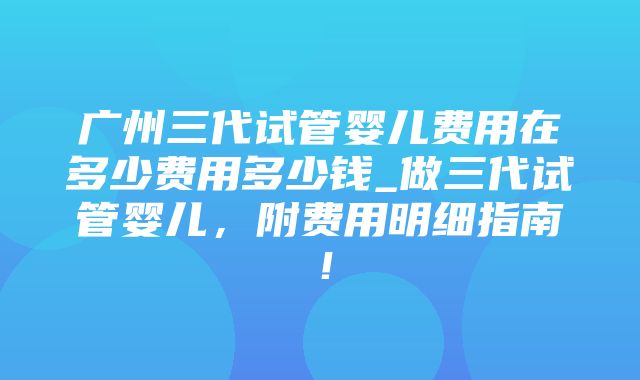 广州三代试管婴儿费用在多少费用多少钱_做三代试管婴儿，附费用明细指南！