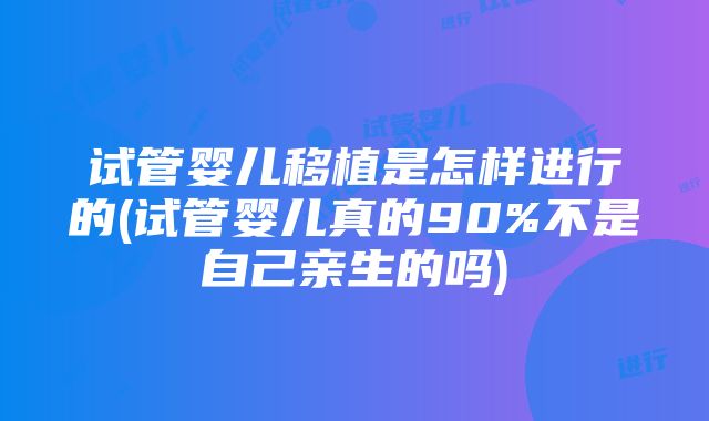 试管婴儿移植是怎样进行的(试管婴儿真的90%不是自己亲生的吗)