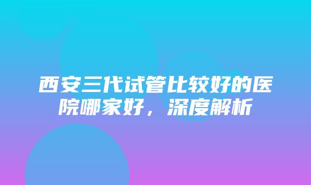 西安三代试管比较好的医院哪家好，深度解析