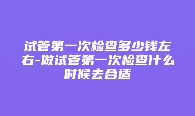 试管第一次检查多少钱左右-做试管第一次检查什么时候去合适