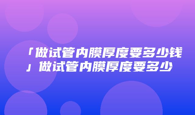 「做试管内膜厚度要多少钱」做试管内膜厚度要多少