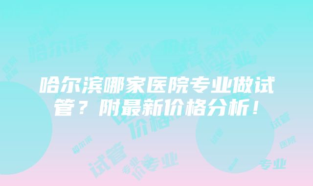 哈尔滨哪家医院专业做试管？附最新价格分析！