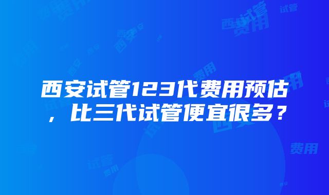 西安试管123代费用预估，比三代试管便宜很多？