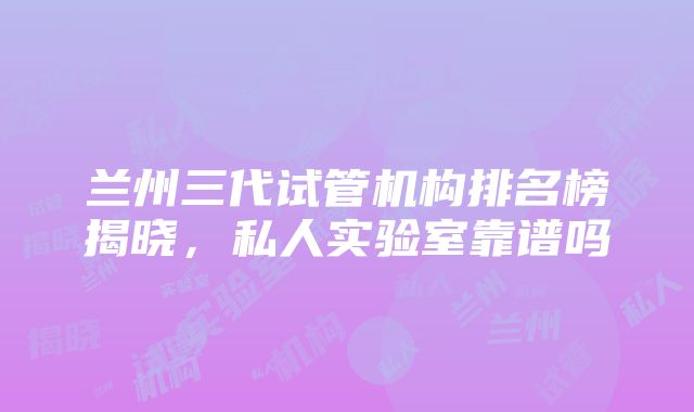 兰州三代试管机构排名榜揭晓，私人实验室靠谱吗