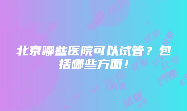 北京哪些医院可以试管？包括哪些方面！