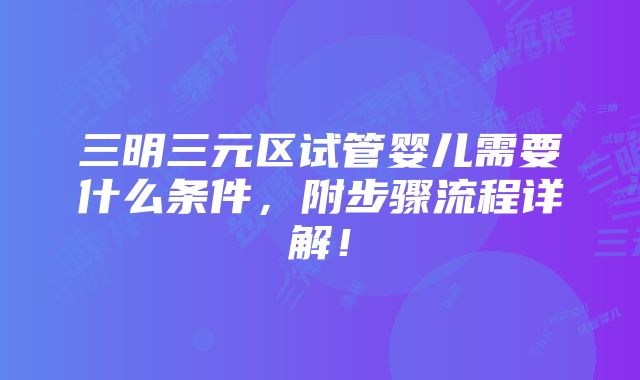 三明三元区试管婴儿需要什么条件，附步骤流程详解！