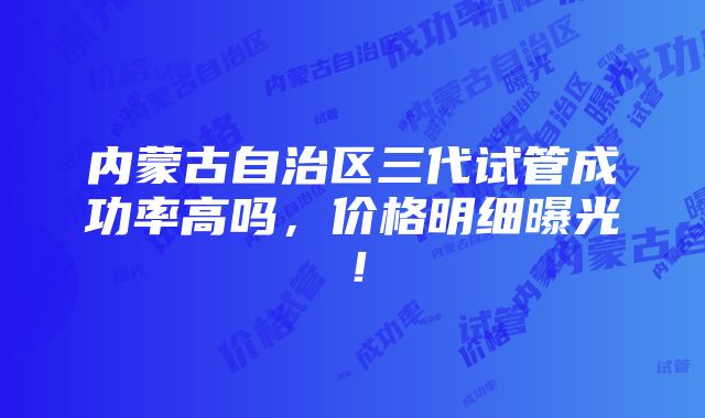 内蒙古自治区三代试管成功率高吗，价格明细曝光！