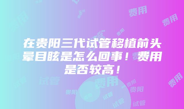 在贵阳三代试管移植前头晕目眩是怎么回事！费用是否较高！