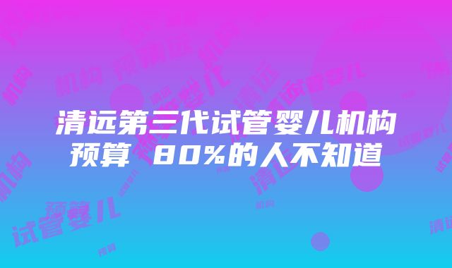 清远第三代试管婴儿机构预算 80%的人不知道