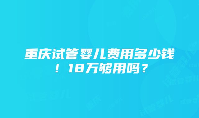 重庆试管婴儿费用多少钱！18万够用吗？