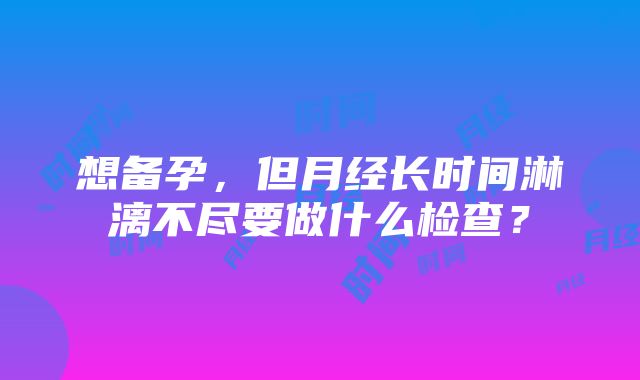 想备孕，但月经长时间淋漓不尽要做什么检查？