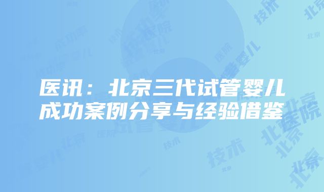 医讯：北京三代试管婴儿成功案例分享与经验借鉴