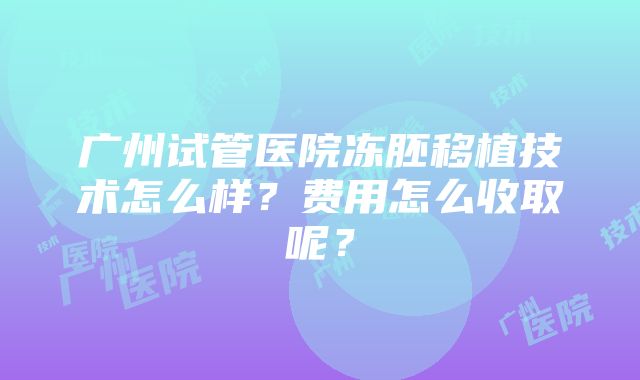 广州试管医院冻胚移植技术怎么样？费用怎么收取呢？