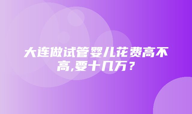 大连做试管婴儿花费高不高,要十几万？