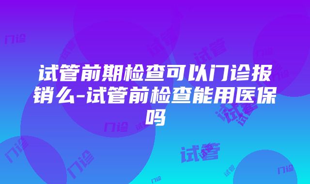 试管前期检查可以门诊报销么-试管前检查能用医保吗