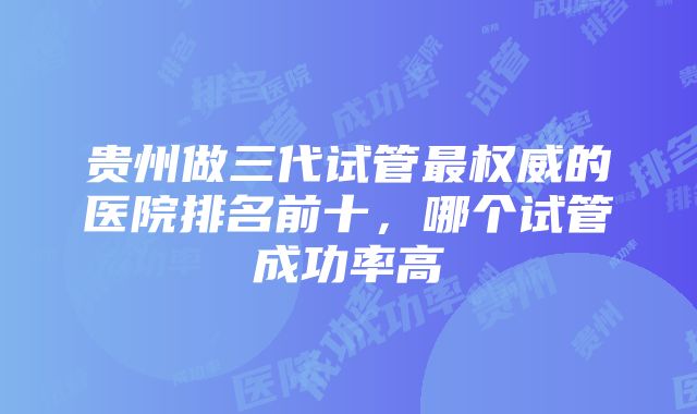 贵州做三代试管最权威的医院排名前十，哪个试管成功率高