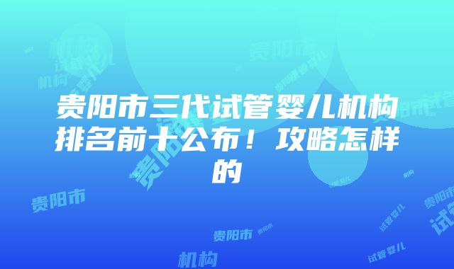 贵阳市三代试管婴儿机构排名前十公布！攻略怎样的