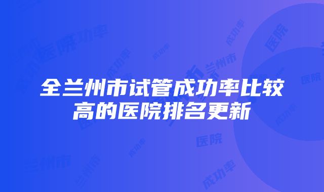 全兰州市试管成功率比较高的医院排名更新