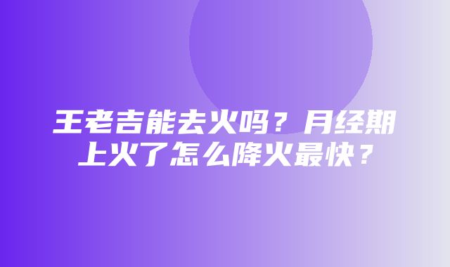 王老吉能去火吗？月经期上火了怎么降火最快？